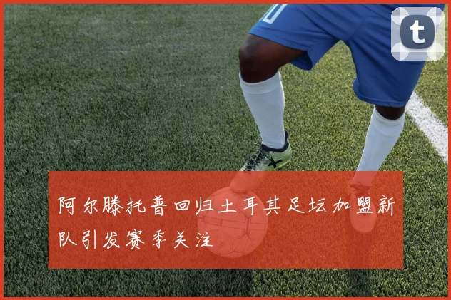 阿尔滕托普回归土耳其足坛加盟新队引发赛季关注