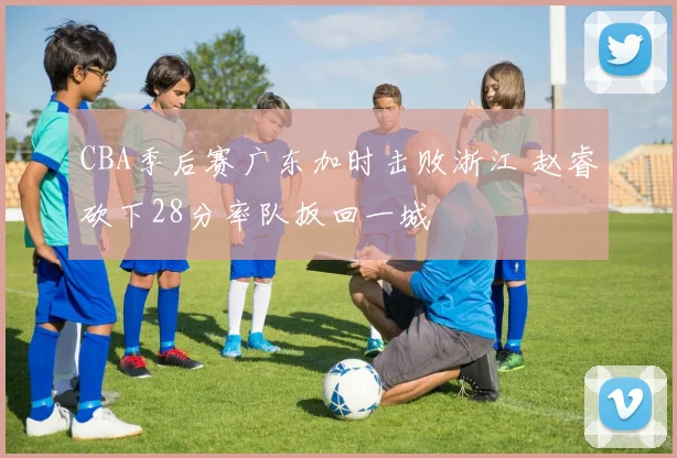 CBA季后赛广东加时击败浙江 赵睿砍下28分率队扳回一城