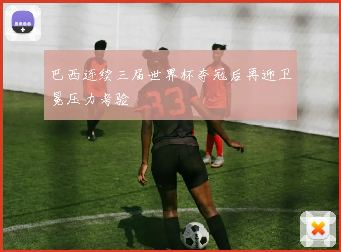巴西连续三届世界杯夺冠后再迎卫冕压力考验