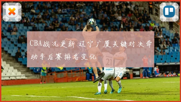 CBA战况更新 辽宁广厦关键对决牵动季后赛排名变化