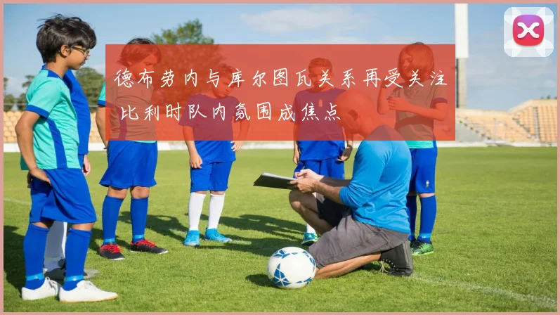 德布劳内与库尔图瓦关系再受关注 比利时队内氛围成焦点