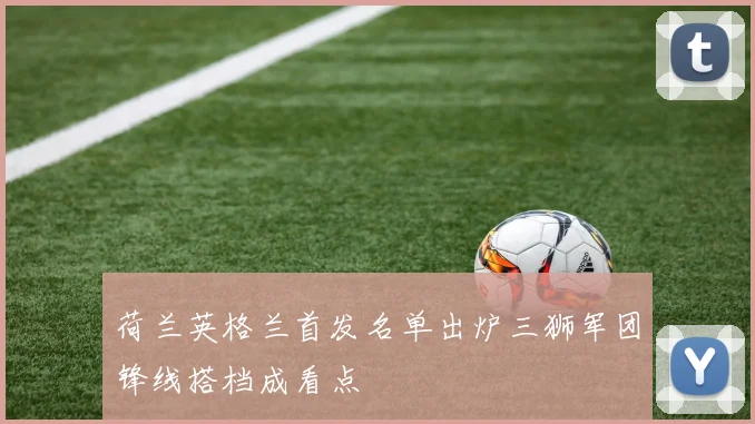 荷兰英格兰首发名单出炉三狮军团锋线搭档成看点