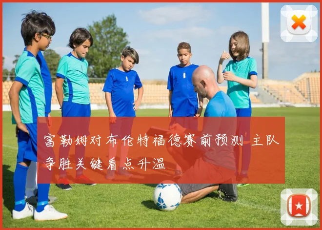 富勒姆对布伦特福德赛前预测 主队争胜关键看点升温