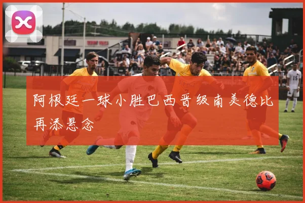 阿根廷一球小胜巴西晋级南美德比再添悬念