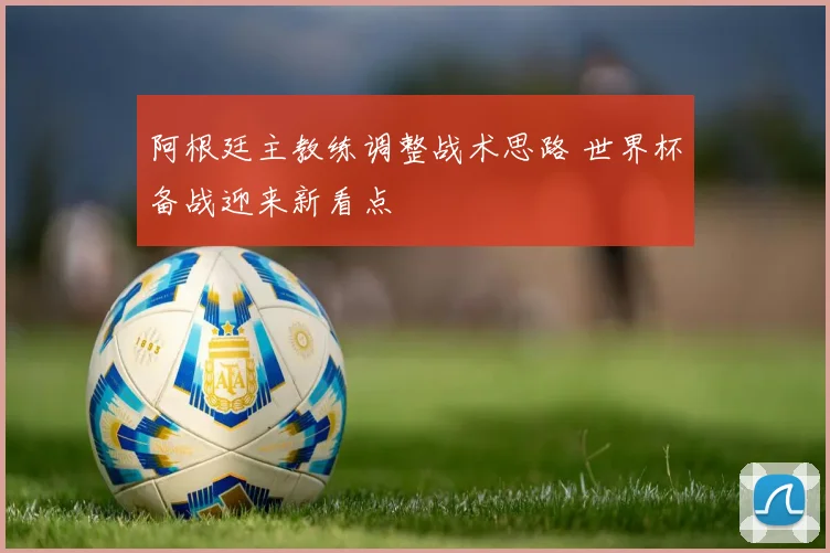 阿根廷主教练调整战术思路 世界杯备战迎来新看点