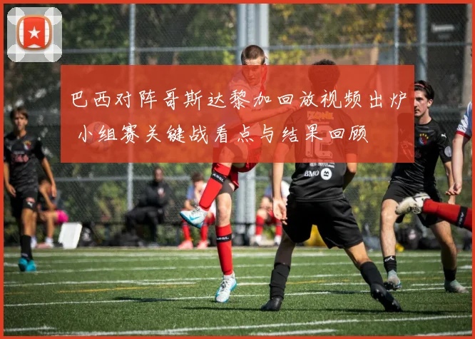 巴西对阵哥斯达黎加回放视频出炉 小组赛关键战看点与结果回顾