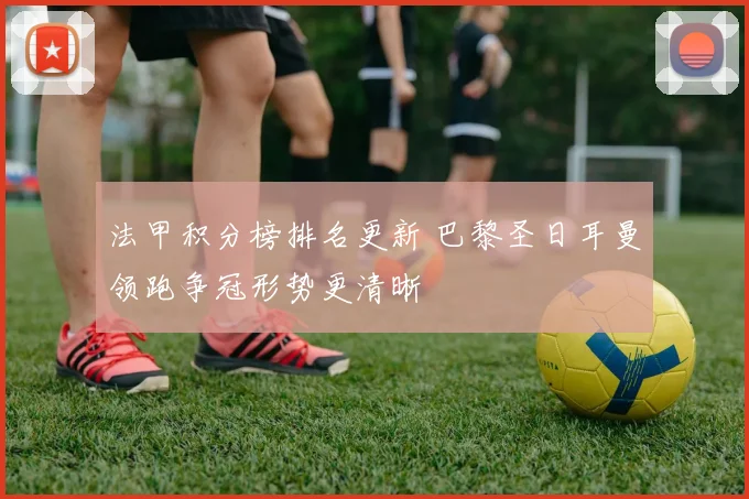 法甲积分榜排名更新 巴黎圣日耳曼领跑争冠形势更清晰