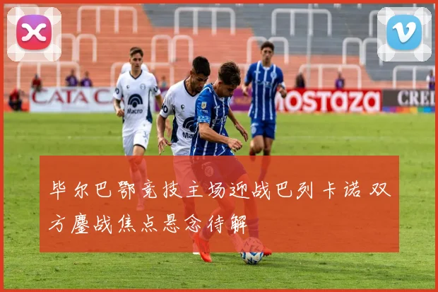 毕尔巴鄂竞技主场迎战巴列卡诺 双方鏖战焦点悬念待解