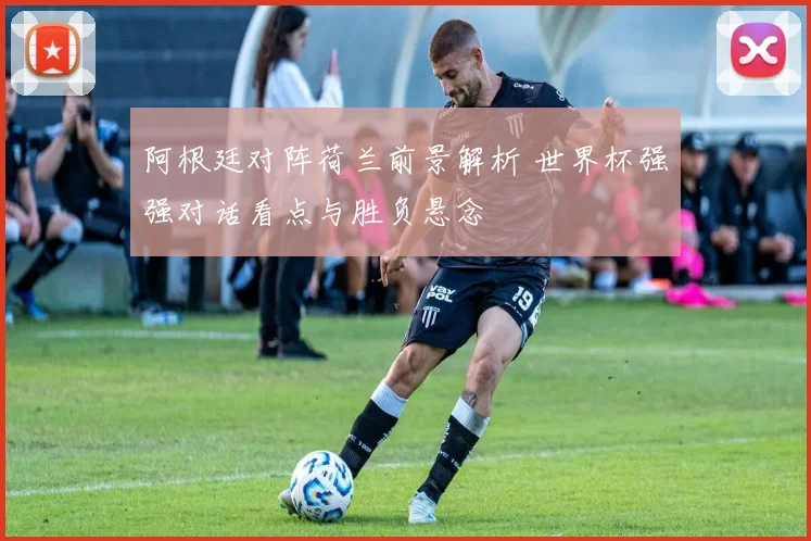 阿根廷对阵荷兰前景解析 世界杯强强对话看点与胜负悬念
