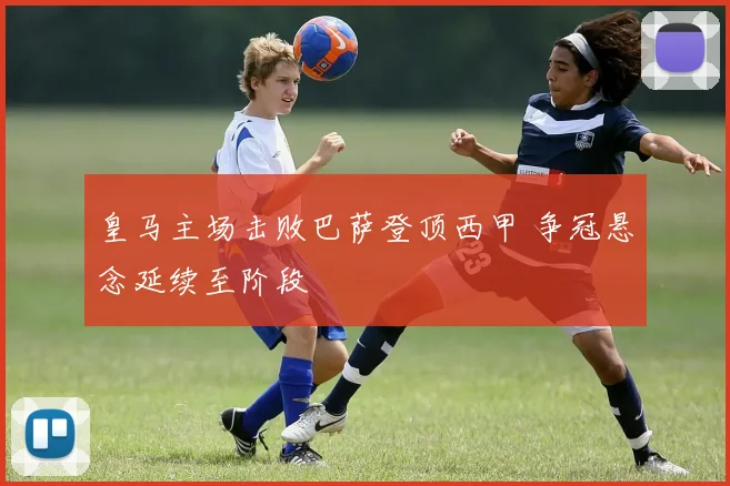 皇马主场击败巴萨登顶西甲 争冠悬念延续至阶段