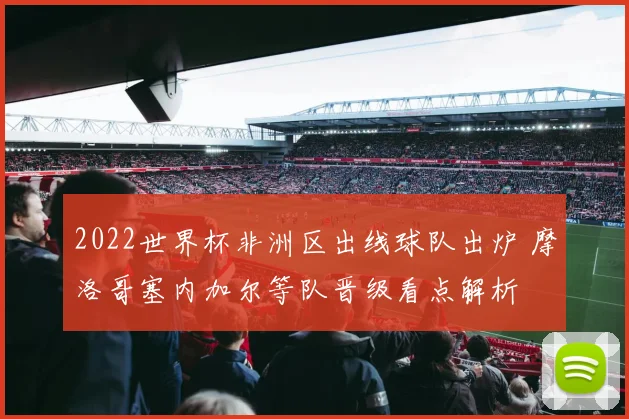 2022世界杯非洲区出线球队出炉 摩洛哥塞内加尔等队晋级看点解析