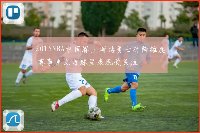 2015NBA中国赛上海站勇士对阵雄鹿 赛事看点与球星表现受关注