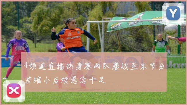 4频道直播热身赛两队鏖战至末节分差缩小后续悬念十足