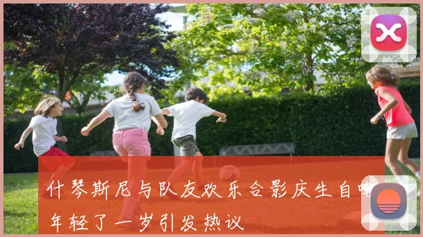 什琴斯尼与队友欢乐合影庆生自嘲年轻了一岁引发热议