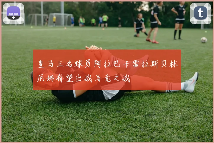 皇马三名球员阿拉巴卡雷拉斯贝林厄姆有望出战马竞之战