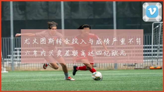 尤文图斯转会投入与成绩严重不符六年内买卖差额高达四亿欧元