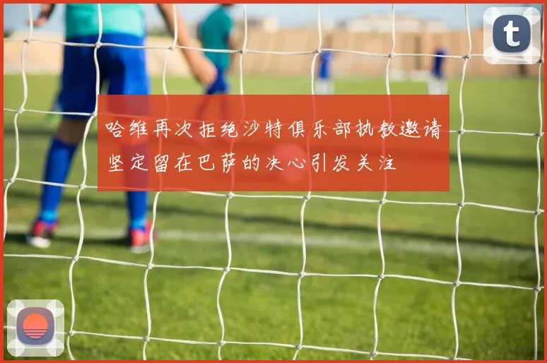 哈维再次拒绝沙特俱乐部执教邀请坚定留在巴萨的决心引发关注