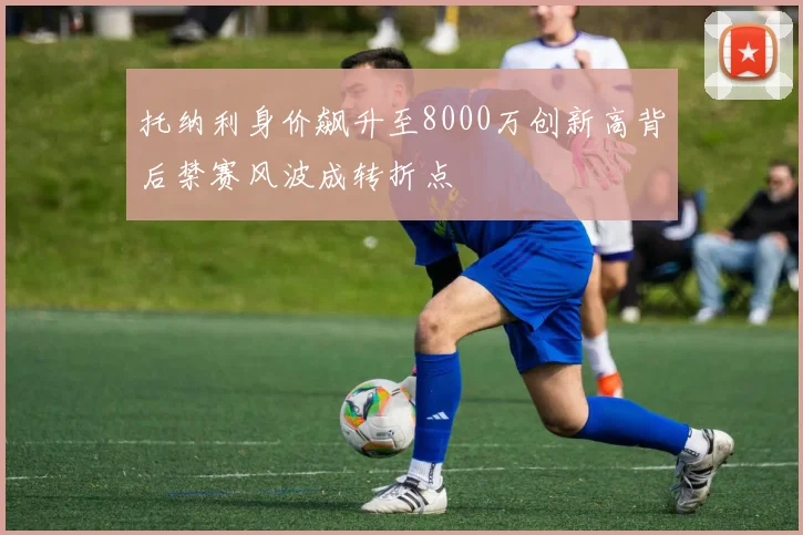 托纳利身价飙升至8000万创新高背后禁赛风波成转折点