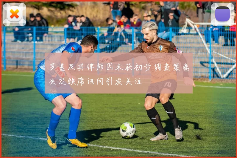 罗基及其律师因未获初步调查案卷决定缺席讯问引发关注