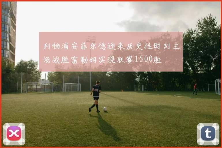利物浦安菲尔德迎来历史性时刻主场战胜富勒姆实现联赛1500胜