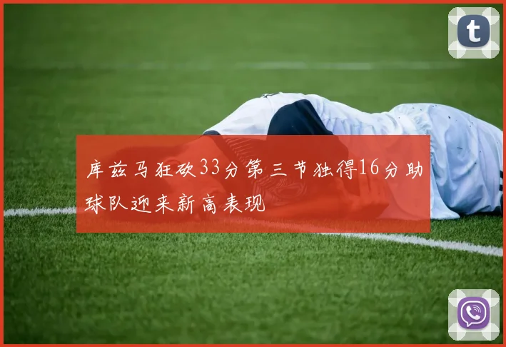库兹马狂砍33分第三节独得16分助球队迎来新高表现