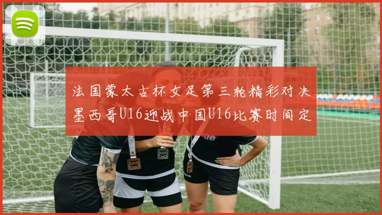 法国蒙太古杯女足第三轮精彩对决墨西哥U16迎战中国U16比赛时间定于4日凌晨00点30分