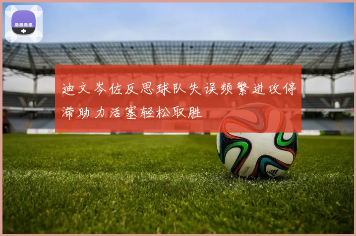 迪文岑佐反思球队失误频繁进攻停滞助力活塞轻松取胜