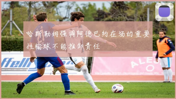 哈斯勒姆强调阿德巴约在场的重要性输球不能推卸责任
