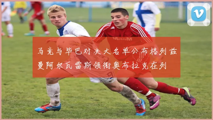 马竞与毕巴对决大名单公布格列兹曼阿尔瓦雷斯领衔奥布拉克在列