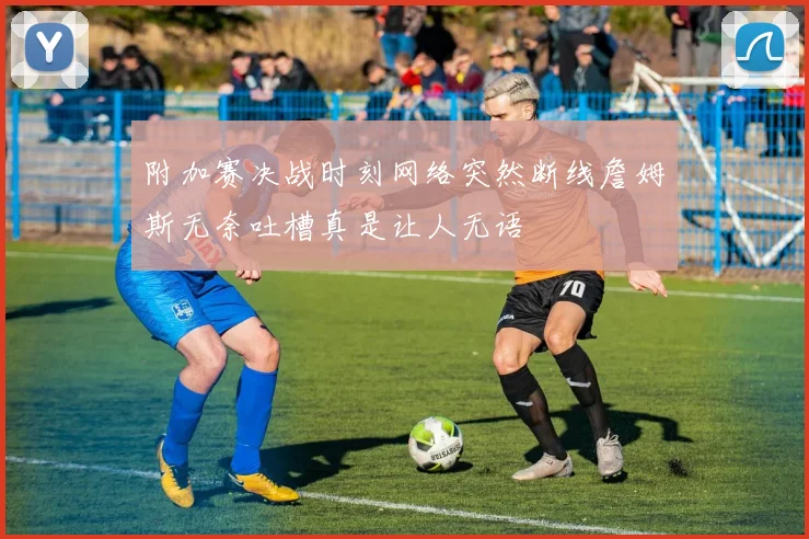 附加赛决战时刻网络突然断线詹姆斯无奈吐槽真是让人无语