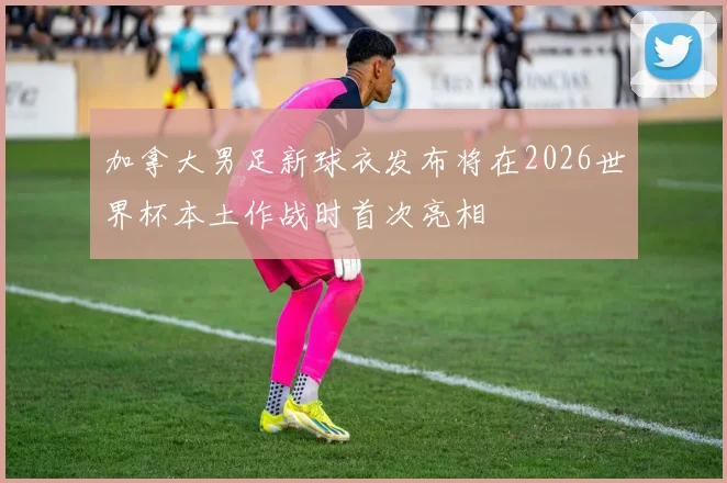 加拿大男足新球衣发布将在2026世界杯本土作战时首次亮相