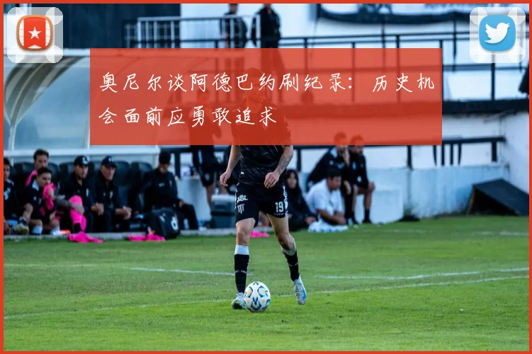 奥尼尔谈阿德巴约刷纪录：历史机会面前应勇敢追求