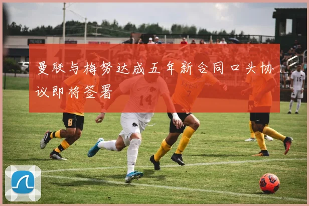 曼联与梅努达成五年新合同口头协议即将签署