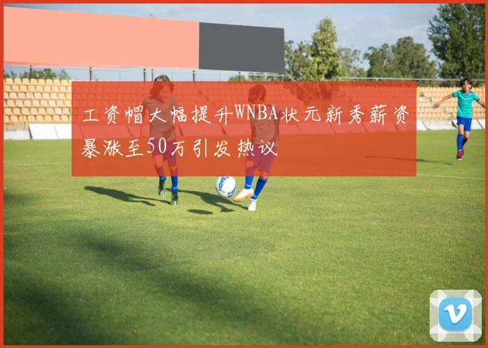 工资帽大幅提升WNBA状元新秀薪资暴涨至50万引发热议