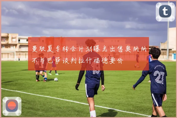 曼联夏季转会计划曝光出售奥纳纳不与巴萨谈判拉什福德要价