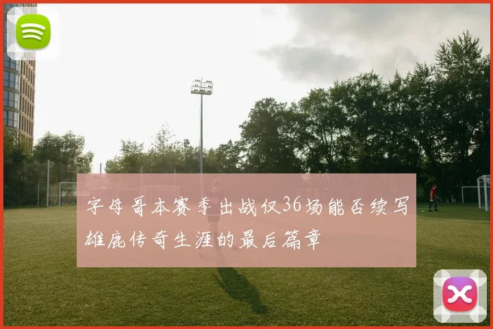 字母哥本赛季出战仅36场能否续写雄鹿传奇生涯的最后篇章