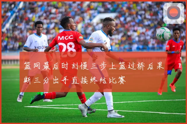 篮网最后时刻慢三步上篮过桥后果断三分出手直接终结比赛