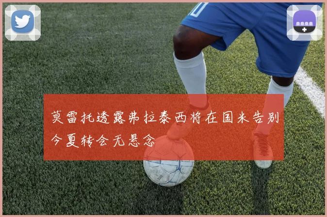 莫雷托透露弗拉泰西将在国米告别今夏转会无悬念