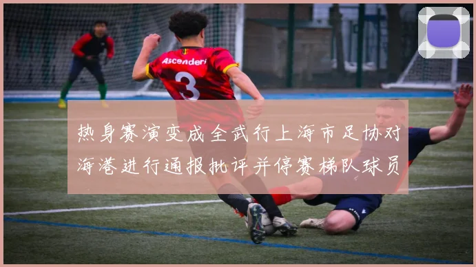 热身赛演变成全武行上海市足协对海港进行通报批评并停赛梯队球员四场
