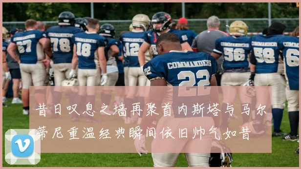 昔日叹息之墙再聚首内斯塔与马尔蒂尼重温经典瞬间依旧帅气如昔