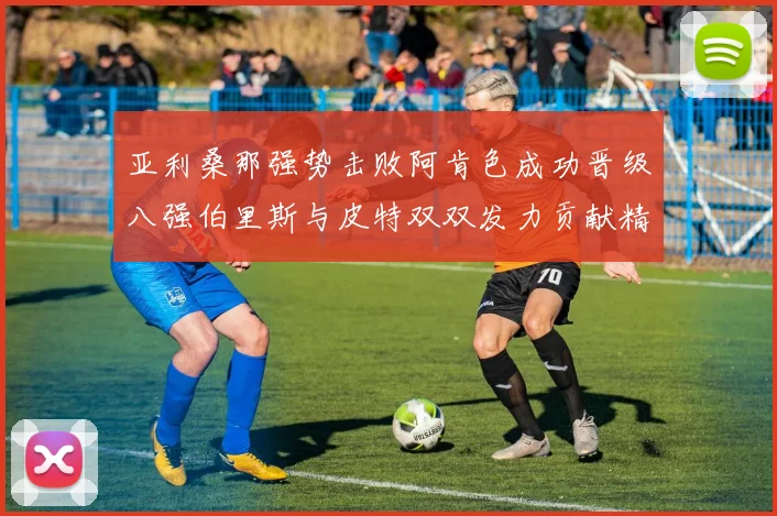 亚利桑那强势击败阿肯色成功晋级八强伯里斯与皮特双双发力贡献精彩表现