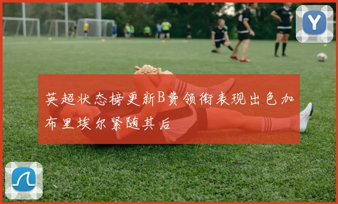 英超状态榜更新B费领衔表现出色加布里埃尔紧随其后