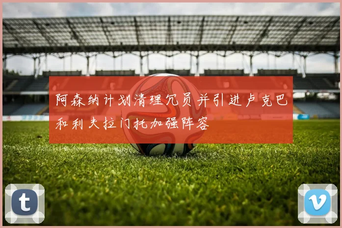 阿森纳计划清理冗员并引进卢克巴和利夫拉门托加强阵容