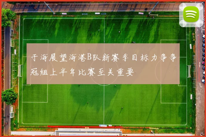 于海展望海港B队新赛季目标力争争冠组上半年比赛至关重要