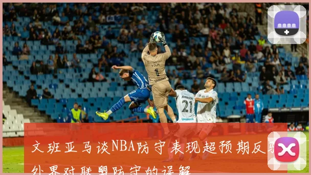文班亚马谈NBA防守表现超预期反驳外界对联盟防守的误解