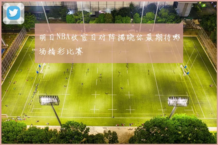 明日NBA收官日对阵揭晓你最期待哪场精彩比赛