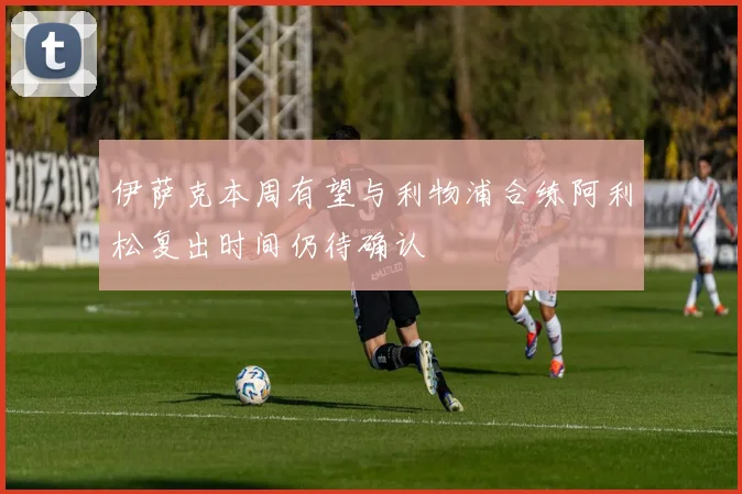 伊萨克本周有望与利物浦合练阿利松复出时间仍待确认