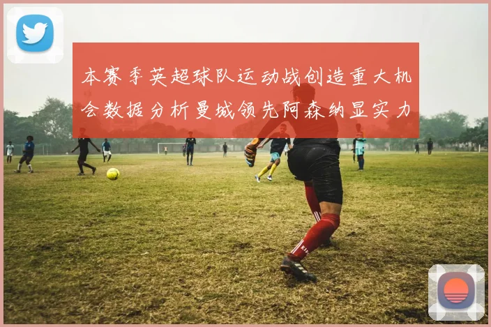 本赛季英超球队运动战创造重大机会数据分析曼城领先阿森纳显实力