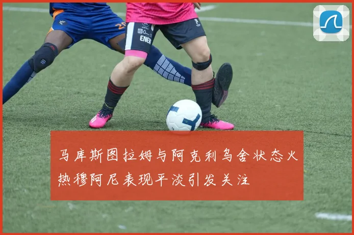 马库斯图拉姆与阿克利乌舍状态火热穆阿尼表现平淡引发关注