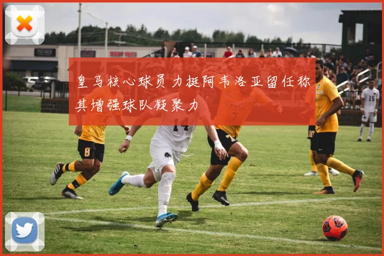 皇马核心球员力挺阿韦洛亚留任称其增强球队凝聚力